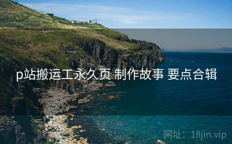 p站搬运工永久页 制作故事 要点合辑
