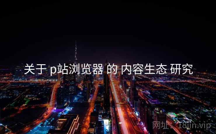 关于 p站浏览器 的 内容生态 研究