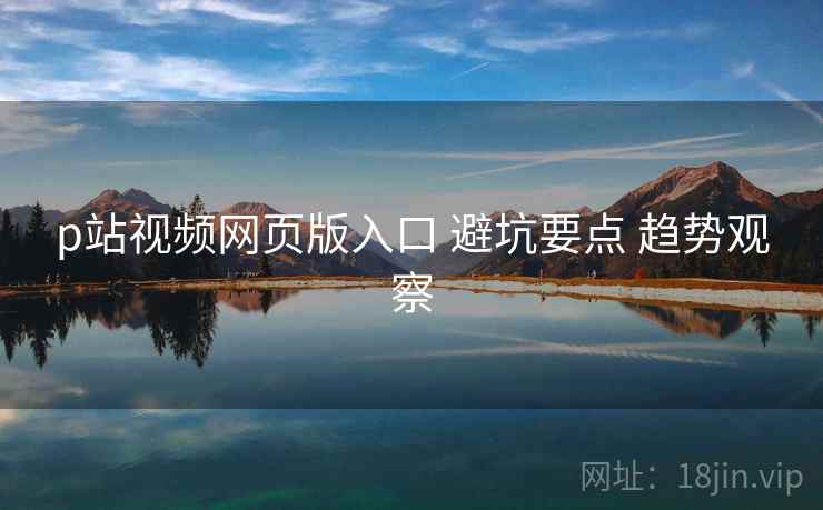 p站视频网页版入口 避坑要点 趋势观察